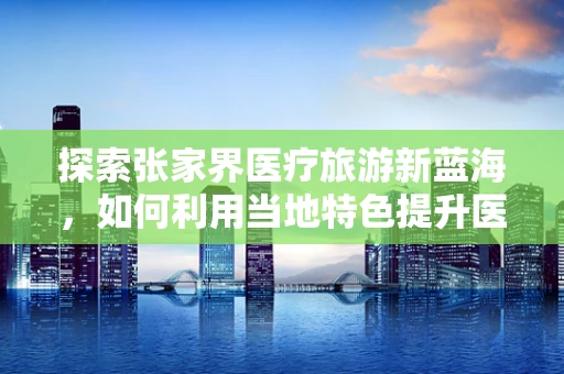 探索张家界医疗旅游新蓝海，如何利用当地特色提升医疗服务体验？