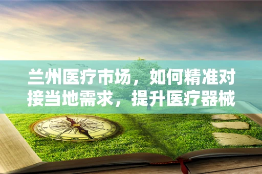 兰州医疗市场，如何精准对接当地需求，提升医疗器械销售？