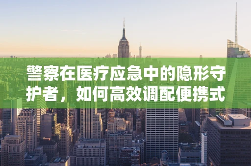 警察在医疗应急中的隐形守护者，如何高效调配便携式医疗设备？