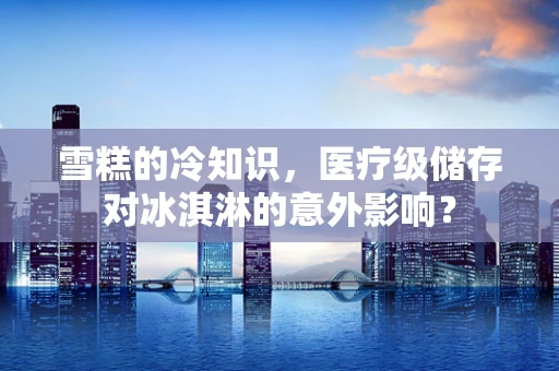 雪糕的冷知识，医疗级储存对冰淇淋的意外影响？
