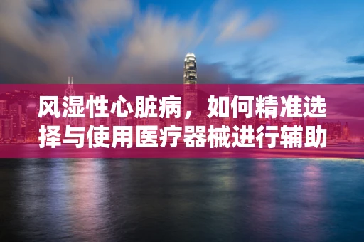 风湿性心脏病，如何精准选择与使用医疗器械进行辅助治疗？