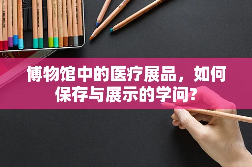 博物馆中的医疗展品，如何保存与展示的学问？