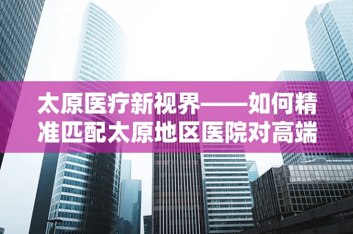 太原医疗新视界——如何精准匹配太原地区医院对高端医疗设备的真实需求？