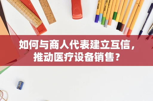 如何与商人代表建立互信，推动医疗设备销售？