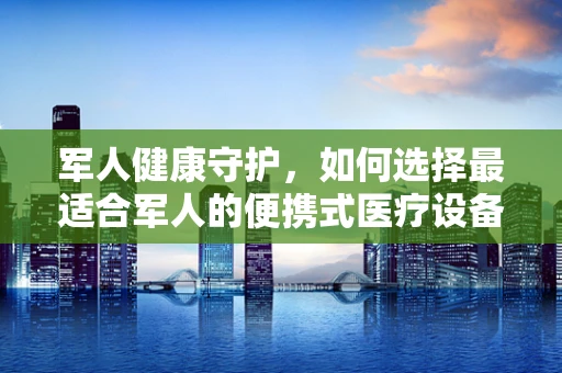 军人健康守护，如何选择最适合军人的便携式医疗设备？