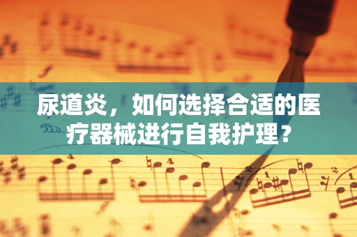 尿道炎，如何选择合适的医疗器械进行自我护理？
