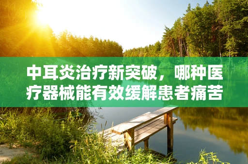 中耳炎治疗新突破，哪种医疗器械能有效缓解患者痛苦？