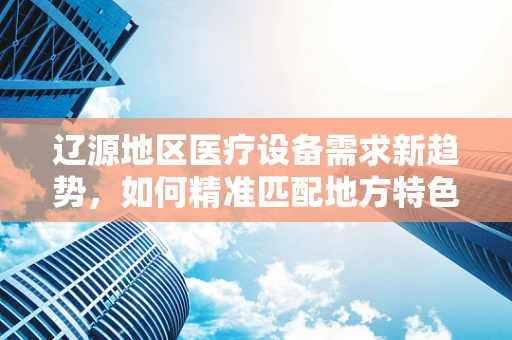 辽源地区医疗设备需求新趋势，如何精准匹配地方特色与医疗技术？