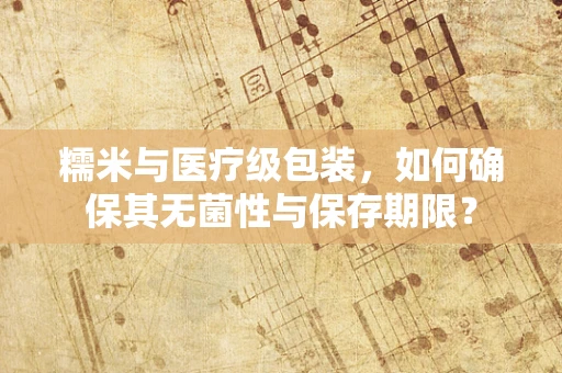 糯米与医疗级包装，如何确保其无菌性与保存期限？