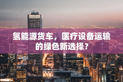 氢能源货车，医疗设备运输的绿色新选择？
