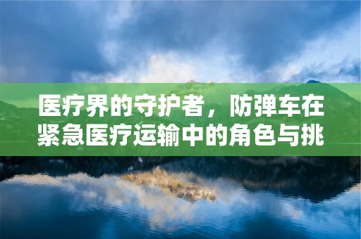 医疗界的守护者，防弹车在紧急医疗运输中的角色与挑战？
