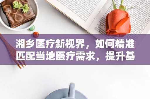 湘乡医疗新视界，如何精准匹配当地医疗需求，提升基层诊疗效率？