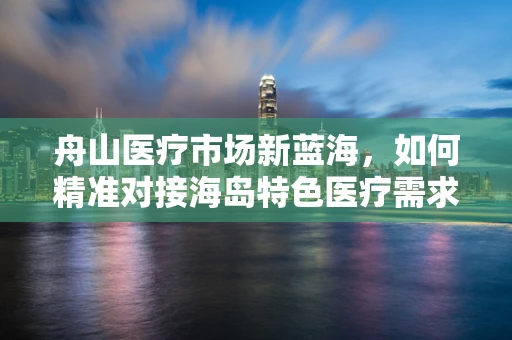 舟山医疗市场新蓝海，如何精准对接海岛特色医疗需求？
