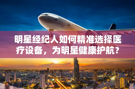 明星经纪人如何精准选择医疗设备，为明星健康护航？