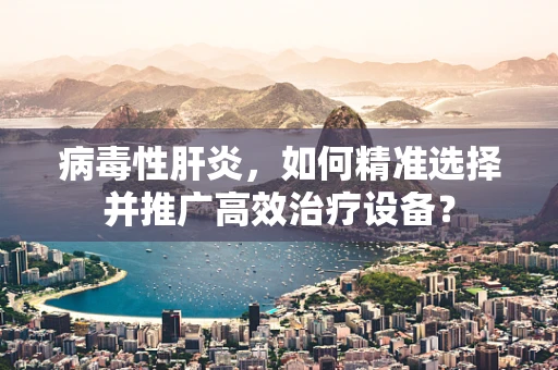 病毒性肝炎，如何精准选择并推广高效治疗设备？