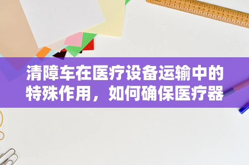 清障车在医疗设备运输中的特殊作用，如何确保医疗器械的安全抵达？