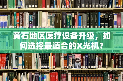 黄石地区医疗设备升级，如何选择最适合的X光机？