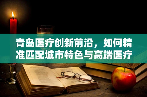 青岛医疗创新前沿，如何精准匹配城市特色与高端医疗设备需求？