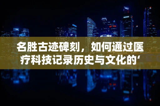 名胜古迹碑刻，如何通过医疗科技记录历史与文化的‘伤痕’？