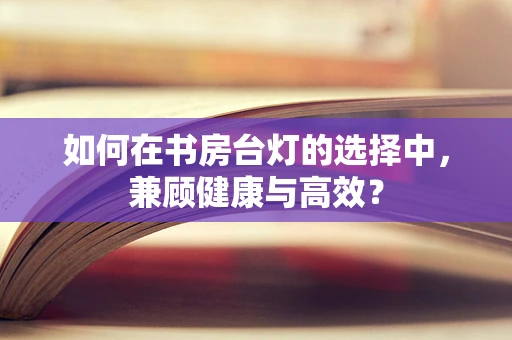 如何在书房台灯的选择中，兼顾健康与高效？