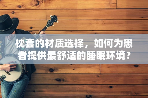 枕套的材质选择，如何为患者提供最舒适的睡眠环境？