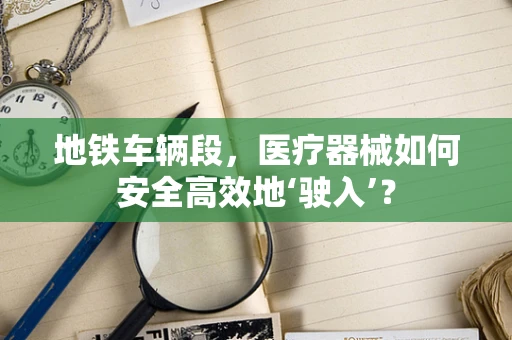 地铁车辆段，医疗器械如何安全高效地‘驶入’？