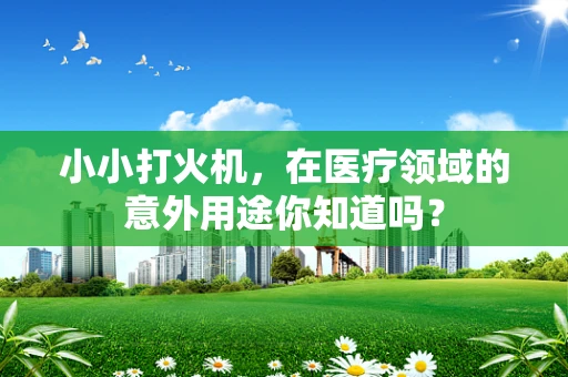 小小打火机，在医疗领域的意外用途你知道吗？