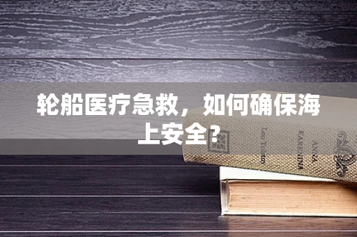 轮船医疗急救，如何确保海上安全？