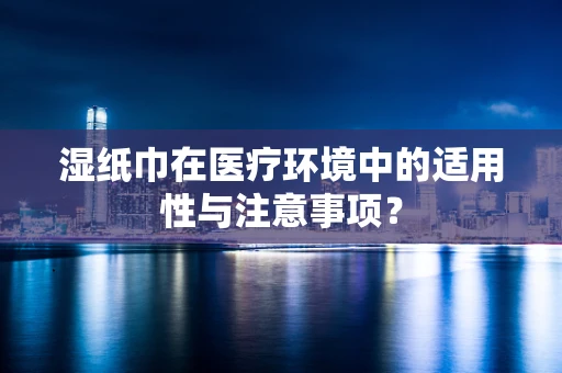 湿纸巾在医疗环境中的适用性与注意事项？