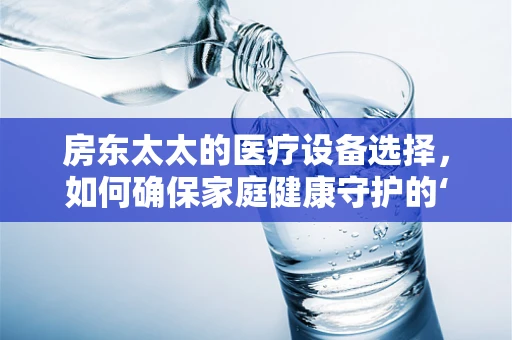 房东太太的医疗设备选择，如何确保家庭健康守护的‘安心’？