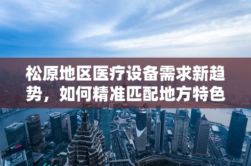 松原地区医疗设备需求新趋势，如何精准匹配地方特色？