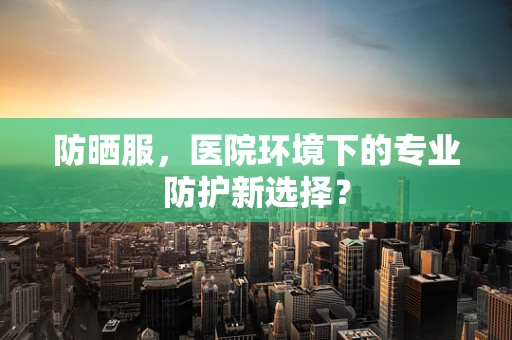 防晒服，医院环境下的专业防护新选择？