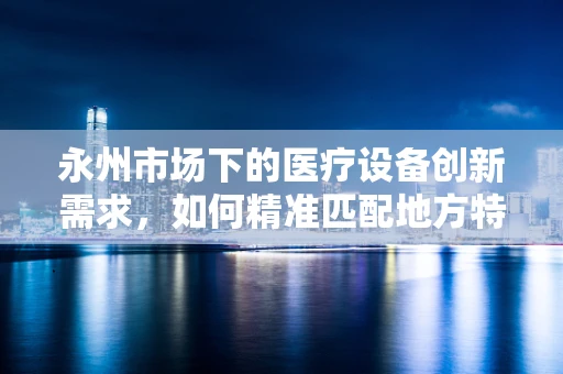 永州市场下的医疗设备创新需求，如何精准匹配地方特色与医疗技术进步？