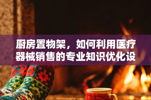 厨房置物架，如何利用医疗器械销售的专业知识优化设计？