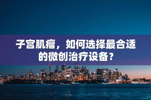 子宫肌瘤，如何选择最合适的微创治疗设备？