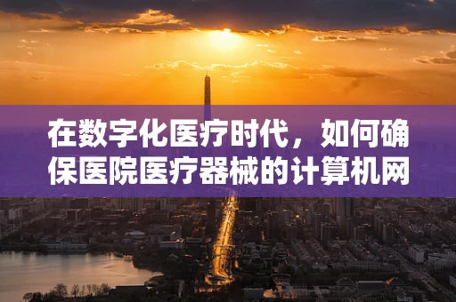 在数字化医疗时代，如何确保医院医疗器械的计算机网络安全？