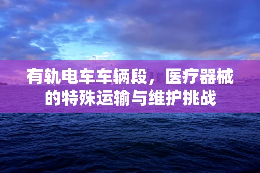 有轨电车车辆段，医疗器械的特殊运输与维护挑战