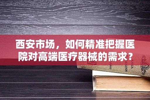 西安市场，如何精准把握医院对高端医疗器械的需求？
