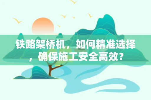 铁路架桥机，如何精准选择，确保施工安全高效？
