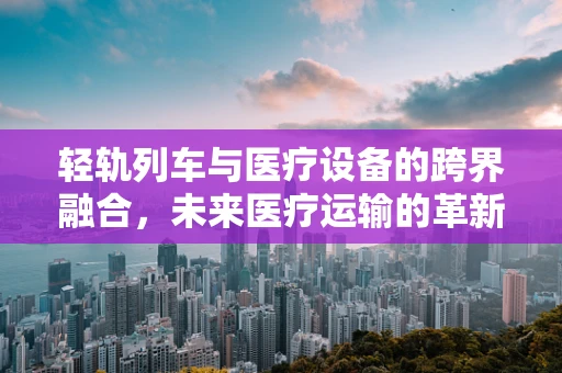 轻轨列车与医疗设备的跨界融合，未来医疗运输的革新？