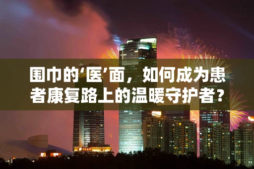 围巾的‘医’面，如何成为患者康复路上的温暖守护者？