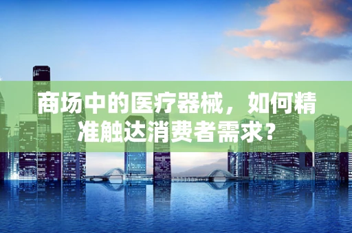 商场中的医疗器械，如何精准触达消费者需求？