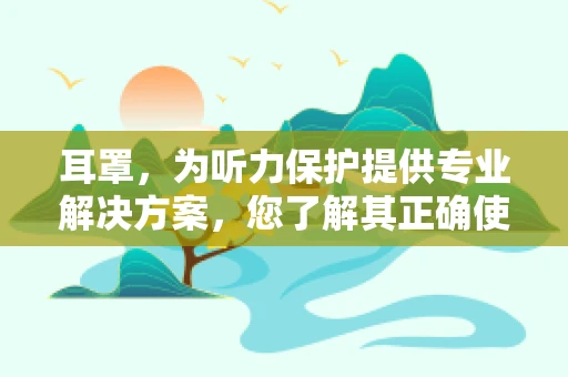 耳罩，为听力保护提供专业解决方案，您了解其正确使用方法吗？