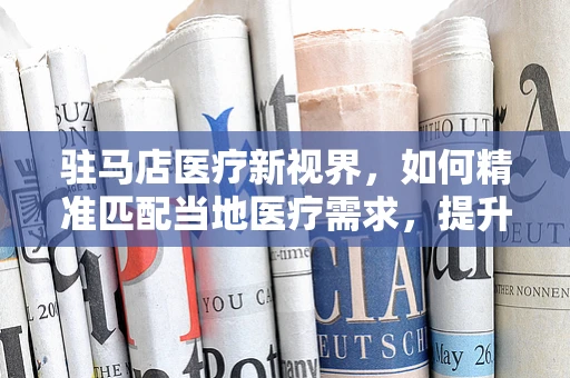 驻马店医疗新视界，如何精准匹配当地医疗需求，提升器械应用效率？