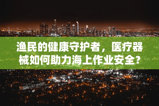 渔民的健康守护者，医疗器械如何助力海上作业安全？