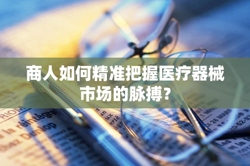 商人如何精准把握医疗器械市场的脉搏？
