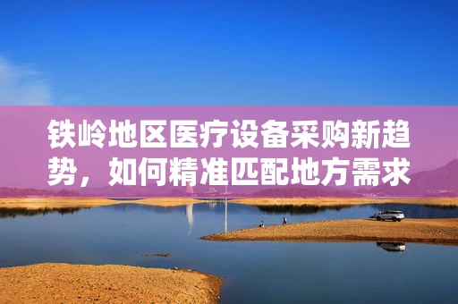 铁岭地区医疗设备采购新趋势，如何精准匹配地方需求？
