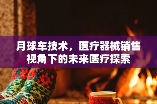 月球车技术，医疗器械销售视角下的未来医疗探索
