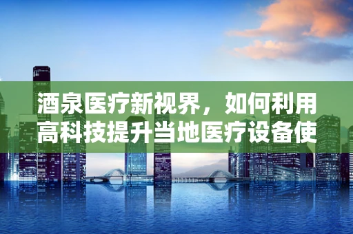 酒泉医疗新视界，如何利用高科技提升当地医疗设备使用效率？