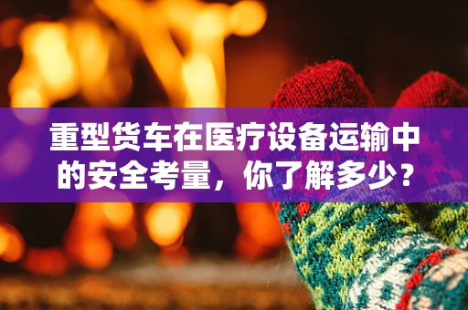 重型货车在医疗设备运输中的安全考量，你了解多少？